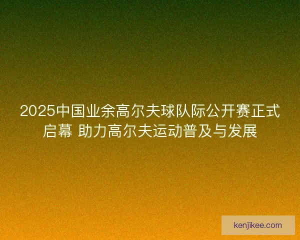 2025中国业余高尔夫球队际公开赛正式启幕 助力高尔夫运动普及与发展