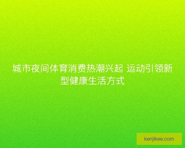 城市夜间体育消费热潮兴起 运动引领新型健康生活方式