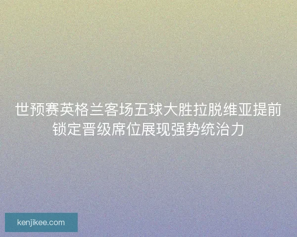 世预赛英格兰客场五球大胜拉脱维亚提前锁定晋级席位展现强势统治力