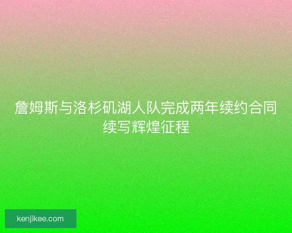 詹姆斯与洛杉矶湖人队完成两年续约合同续写辉煌征程